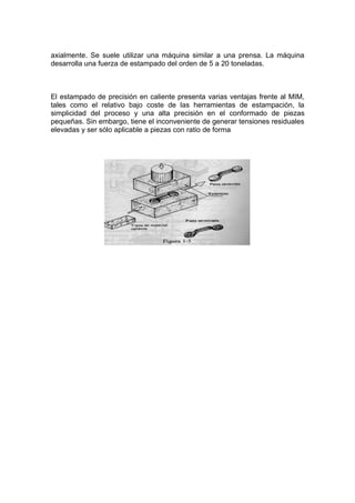 axialmente. Se suele utilizar una máquina similar a una prensa. La máquina
desarrolla una fuerza de estampado del orden de 5 a 20 toneladas.



El estampado de precisión en caliente presenta varias ventajas frente al MIM,
tales como el relativo bajo coste de las herramientas de estampación, la
simplicidad del proceso y una alta precisión en el conformado de piezas
pequeñas. Sin embargo, tiene el inconveniente de generar tensiones residuales
elevadas y ser sólo aplicable a piezas con ratio de forma
 
