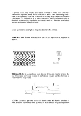 La prensa usada para llevar a cabo estos cambios de forma tiene una mesa
estacionaria o platina, sobre la cual se sujeta la matriz. Una corredera guiada o
carro, que sujeta el punzón, se mueve hacia arriba y abajo perpendicularmente
a la platina. El movimiento y la fuerza del carro son suministrados por un
cigüeñal, un excéntrico o cualquier otro medio mecánico. También se emplean
prensas accionadas hidráulicamente.



En las operaciones se emplean troqueles de diferentes formas.



PERFORACION: Son los más sencillos, son utilizados para hacer agujeros en
la pieza.




CILLAZADO: Es la operación de corte de una lámina de metal a lo largo de
una línea recta entre dos bordes de corte.(para reducir grandes láminas a
secciones más pequeñas)




CORTE: Se realiza por una acción de cizalla entre dos bordes afilados de
corte. El borde superior de corte (punzón) se mueve hacia abajo sobrepasando
 