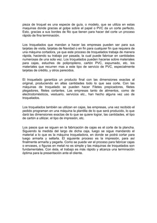 pieza de troquel es una especie de guía, o modelo, que se utiliza en estas
maquinas donde gracias al golpe sobre el papel o PVC da un corte perfecto.
Esto, gracias a sus bordes de filo que tienen para hacer del corte un proceso
rápido de fina terminación.

Los troquelados que mandan a hacer las empresas pueden ser para sus
tarjetas de visita, tarjetas de Navidad o en fin para cualquier fin que requiera de
una máquina cortadora, ya que este proceso de troquelados trabaja de manera
rápida, haciendo su trabajo por pasada, la cual puede fabricar en cantidades
numerosas de una sola vez. Los troquelados pueden hacerse sobre materiales
para cajas, estuches de polipropileno, cartón PVC, espumado, etc. los
materiales que recurren mas a este tipo de servicio de PVC, especialmente
tarjetas de crédito, y otros parecidos.

El troquelado garantiza un producto final con las dimensiones exactas al
original, produciendo en altas cantidades todo lo que sea corte. Con las
máquinas de troquelado se pueden hacer Filetes prepicadores, filetes
plegadores, filetes cortantes. Las empresas tanto de alimentos, como de
electrodomésticos, vestuario, servicios etc., han hecho alguna vez uso de
troquelados.

Los troquelados también se utilizan en cajas, las empresas, una vez recibido el
pedido programan en una máquina la plantilla de lo que será producido, lo que
dará las dimensiones exactas de lo que se quiere lograr, las cantidades, el tipo
de cartón a utilizar, el tipo de impresión, etc.

Los pasos que se siguen en la fabricación de cajas es el corte de la plancha.
Siguiendo la medida del largo de dicha caja, luego se sigue mandando el
material a lo que es la máquina troqueladora, en donde se podrá cortar para
luego armarla y sellarla. El siguiente proceso es la impresión, para así
finalmente armarla y pegarla. Como se puede ver el proceso para fabricar cajas
o envases, o figuras en metal no es simple y las máquinas de troquelados son
fundamentales. Con ésta, el trabajo es más rápido y alcanza una terminación
óptima para la presentación ante el cliente.
 