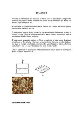 ESTAMPADO


Proceso de fabricación que consiste en hacer caer un peso sobre una plancha
metálica; la plancha toma entonces la forma de las matrices que tiene por
encima y por debajo de ella.

Actualmente se pueden estampar piezas hechas con chapas de distinto grosor,
previamente soldadas entre si.

El estampado es una de las tareas de mecanizado más fáciles que existen, y
permite un gran nivel de automatismo del proceso cuando se trata de realizar
grandes cantidades de un producto.

El estampado se puede realizar en frío o en caliente, el estampado de piezas
en caliente se llama forja, y tiene un funcionamiento diferente al estampado en
frío que se realiza en chapas generalmente. Las chapas de acero, aluminio,
plata, latón y oro son las más adecuadas para el estampado.

Una de las tareas de estampado más conocidas es la que realiza el estampado
de las caras de las monedas.




ESTAMPADO EN FRIO
 