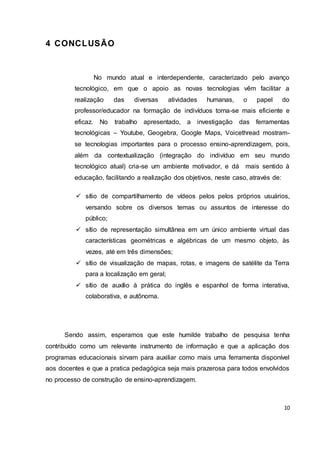 10
4 CONCLUSÃO
No mundo atual e interdependente, caracterizado pelo avanço
tecnológico, em que o apoio as novas tecnologias vêm facilitar a
realização das diversas atividades humanas, o papel do
professor/educador na formação de indivíduos torna-se mais eficiente e
eficaz. No trabalho apresentado, a investigação das ferramentas
tecnológicas – Youtube, Geogebra, Google Maps, Voicethread mostram-
se tecnologias importantes para o processo ensino-aprendizagem, pois,
além da contextualização (integração do indivíduo em seu mundo
tecnológico atual) cria-se um ambiente motivador, e dá mais sentido à
educação, facilitando a realização dos objetivos, neste caso, através de:
 sítio de compartilhamento de vídeos pelos pelos próprios usuários,
versando sobre os diversos temas ou assuntos de interesse do
público;
 sítio de representação simultânea em um único ambiente virtual das
características geométricas e algébricas de um mesmo objeto, às
vezes, até em três dimensões;
 sítio de visualização de mapas, rotas, e imagens de satélite da Terra
para a localização em geral;
 sítio de auxílio à prática do inglês e espanhol de forma interativa,
colaborativa, e autônoma.
Sendo assim, esperamos que este humilde trabalho de pesquisa tenha
contribuído como um relevante instrumento de informação e que a aplicação dos
programas educacionais sirvam para auxiliar como mais uma ferramenta disponível
aos docentes e que a pratica pedagógica seja mais prazerosa para todos envolvidos
no processo de construção de ensino-aprendizagem.
 