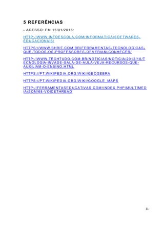 11
5 REFERÊNCIAS
- AC ESSO: EM 15/01/201 6:
HTTP://WWW.INFOESC OL A.C OM/ INF ORMA TIC A/SOF TWARES -
ED UC AC IONAIS/
HTTPS://WWW.BHBIT.C O M.BR /FERRAME NTAS - TEC NOLO G IC AS -
QUE-TOD OS-OS-PROFESSORES -D EVERIAM-C ONHEC ER/
HTTP://WWW.TEC HTUD O.C O M.BR /N O TIC IAS/N O TIC IA/2012/10 /T
EC NOLOGIA -INVAD E -SALA -D E-AULA -VEJA -REC URSOS -QUE-
AUXILIAM-O-ENSINO .H TML
HTTPS://PT.WIK IPED IA .O RG /W IK I/GE OGEBRA
HTTPS://PT.WIK IPED IA.O RG /W IK I/G OO GLE_MAPS
HTTP://FERRAMENTASED UC ATIVAS.C OM / IND EX.P HP/MUL TIMED
IA/SOM/68-VOIC ETHREAD
 