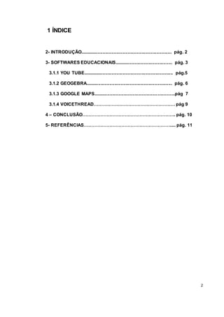 2
1 ÍNDICE
2- INTRODUÇÃO......................................................................... pág. 2
3- SOFTWARES EDUCACIONAIS.............................................. pág. 3
3.1.1 YOU TUBE........................................................................ pág.5
3.1.2 GEOGEBRA..................................................................... pág. 6
3.1.3 GOOGLE MAPS.................................................................pág 7
3.1.4 VOICETHREAD……………………………………………… pág 9
4 – CONCLUSÃO…………………………………………………….. pág. 10
5- REFERÊNCIAS…………………………………………………..... pág. 11
 
