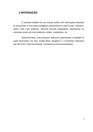 3
2 INTRODUÇÃO
O presente trabalho tem por escopo auxiliar com informações relevantes
os educadores na sua prática pedagógica desenvolvida em sala de aula, tornando o
ensino muito mais prazeroso, aplicando técnicas pedagógicas desenvolvida em
ambientes virtuais por meio notebooks, tablets, smartphones, etc.
Especificamente, nesta pesquisa, estaremos apresentando a utilização de
quatro ferramentas: You tube, Google Maps, Geogebra e o Voicethread. Aplicativos
que irão tronar muito mais eficazes o processo de ensino-aprendizagem.
 