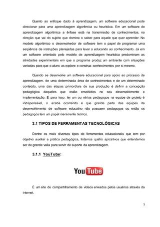5
Quanto ao enfoque dado à aprendizagem, um software educacional pode
direcionar para uma aprendizagem algorítmica ou heurística. Em um software de
aprendizagem algorítmica a ênfase está na transmissão de conhecimentos, na
direção que vai do sujeito que domina o saber para aquele que quer aprender. No
modelo algorítmico o desenvolvedor de software tem o papel de programar uma
seqüência de instruções planejadas para levar o educando ao conhecimento. Já em
um software orientado pelo modelo de aprendizagem heurística predominam as
atividades experimentais em que o programa produz um ambiente com situações
variadas para que o aluno as explore e construa conhecimentos por si mesmo.
Quando se desenvolve um software educacional para apoio ao processo de
aprendizagem, de uma determinada área de conhecimentos e de um determinado
conteúdo, uma das etapas primordiais de sua produção é definir a concepção
pedagógica daqueles que estão envolvidos no seu desenvolvimento e
implementação. E para isso, ter um ou vários pedagogos na equipe de projeto é
indispensável, o acaba ocorrendo é que grande parte das equipes de
desenvolvimento de software educativo não possuem pedagogos ou então os
pedagogos tem um papel meramente teórico.
3.1 TIPOS DE FERRAMENTAS TECNOLÓGICAS
Dentre os mais diversos tipos de ferramentas educacionais que tem por
objetivo auxiliar a prática pedagógica, listamos quatro apicativos que entendemos
ser de grande valia para servir de suporte da aprendizagem.
3.1.1 YouTube:
É um site de compartilhamento de vídeos enviados pelos usuários através da
internet.
 