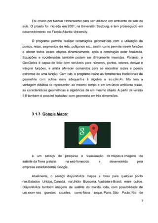 7
Foi criado por Markus Hohenwarter para ser utilizado em ambiente de sala de
aula. O projeto foi iniciado em 2001, na Universität Salzburg, e tem prosseguido em
desenvolvimento na Florida Atlantic University.
O programa permite realizar construções geométricas com a utilização de
pontos, retas, segmentos de reta, polígonos etc., assim como permite inserir funções
e alterar todos esses objetos dinamicamente, após a construção estar finalizada.
Equações e coordenadas também podem ser diretamente inseridas. Portanto, o
GeoGebra é capaz de lidar com variáveis para números, pontos, vetores, derivar e
integrar funções, e ainda oferecer comandos para se encontrar raízes e pontos
extremos de uma função. Com isto, o programa reúne as ferramentas tradicionais de
geometria com outras mais adequadas à álgebra e ao cálculo. Isto tem a
vantagem didática de representar, ao mesmo tempo e em um único ambiente visual,
as características geométricas e algébricas de um mesmo objeto. A partir da versão
5.0 também é possível trabalhar com geometria em três dimensões.
3.1.3 Google Maps:
é um serviço de pesquisa e visualização de mapas e imagens de
satélite da Terra gratuito na web fornecido e desenvolvido pela
empresa estadunidense Google.
Atualmente, o serviço disponibiliza mapas e rotas para qualquer ponto
nos Estados Unidos, Canadá, na União Europeia, Austrália e Brasil, entre outros.
Disponibiliza também imagens de satélite do mundo todo, com possibilidade de
um zoom nas grandes cidades, como Nova Iorque, Paris, São Paulo, Rio de
 