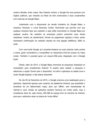 8
Janeiro, Brasília, entre outras. Nos Estados Unidos o Google fez uma parceria com
órgãos públicos, que incluirão as linhas de trem americanas e seus cruzamentos
com rodovias ao Google Maps.
Juntamente com o lançamento da versão brasileira do Google Maps, a
empresa introduziu o Local Business Center, ferramenta que permite com que
qualquer empresa faça seu cadastro e seja então encontrada no Google Maps por
qualquer usuário. No cadastro as empresas podem preencher seus dados
cadastrais, horário de atendimento, formas de pagamento, logotipo e fotos, sendo
necessária confirmação do cadastro através de uma ligação telefônica, SMS ou
carta.
Com uma conta Google, já é possível destacar as suas próprias rotas, pontos
e áreas, gerar comentários e compartilhar os respectivos links de acesso ao mapa
criado. Também é possível gerar um arquivo KML para integração com o Google
Earth.
Desde Julho de 2015, o Google Maps sincroniza as pesquisas realizadas no
computador para smartphones Android. O usuário deve realizar a pesquisa e
selecionar a opção 'Enviar para o dispositivo'. Ao abrir o aplicativo no celular (com a
conta Google logada), a rota estará disponível.
No dia 09 de Novembro de 2015, o Google anunciou uma atualização para o
aplicativo, dísponivel apenas para usuários da plataforma Android, que possibilita o
download de um determinado mapa, para uso 'offline', sem necessidade de
internet. A nova versão do aplicativo também funciona em modo avião, mas o
smartphone deve ter, pelo menos, 400 MB de espaço livre na memória do Android,
para que o aplicativo salve os dados de 'modo offline'
 