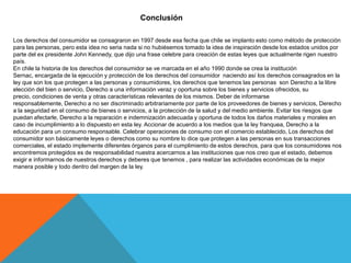 Conclusión

Los derechos del consumidor se consagraron en 1997 desde esa fecha que chile se implanto esto como método de protección
para las personas, pero esta idea no seria nada si no hubiésemos tomado la idea de inspiración desde los estados unidos por
parte del ex presidente John Kennedy, que dijo una frase celebre para creación de estas leyes que actualmente rigen nuestro
país.
En chile la historia de los derechos del consumidor se ve marcada en el año 1990 donde se crea la institución
Sernac, encargada de la ejecución y protección de los derechos del consumidor naciendo así los derechos consagrados en la
ley que son los que protegen a las personas y consumidores, los derechos que tenemos las personas son Derecho a la libre
elección del bien o servicio, Derecho a una información veraz y oportuna sobre los bienes y servicios ofrecidos, su
precio, condiciones de venta y otras características relevantes de los mismos. Deber de informarse
responsablemente, Derecho a no ser discriminado arbitrariamente por parte de los proveedores de bienes y servicios, Derecho
a la seguridad en el consumo de bienes o servicios, a la protección de la salud y del medio ambiente. Evitar los riesgos que
puedan afectarle, Derecho a la reparación e indemnización adecuada y oportuna de todos los daños materiales y morales en
caso de incumplimiento a lo dispuesto en esta ley. Accionar de acuerdo a los medios que la ley franquea, Derecho a la
educación para un consumo responsable. Celebrar operaciones de consumo con el comercio establecido, Los derechos del
consumidor son básicamente leyes o derechos como su nombre lo dice que protegen a las personas en sus transacciones
comerciales, el estado implemente diferentes órganos para el cumplimiento de estos derechos, para que los consumidores nos
encontremos protegidos es de responsabilidad nuestra acercarnos a las instituciones que nos creo que el estado, debemos
exigir e informarnos de nuestros derechos y deberes que tenemos , para realizar las actividades económicas de la mejor
manera posible y todo dentro del margen de la ley.
 