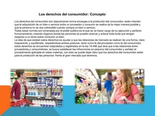 Los derechos del consumidor: Concepto

Los derechos del consumidor son básicamente norma encargas a la protección del consumidor, están intentan
que la adquisición de un bien o servicio entre un proveedor y consumir se realice de la mejor manera posible y
que la persona no se vea vulnerable cuando compra un bien o servicio.
Todas estas normas son emanadas por el poder publico es el que se va hacer cargo de su ejecución y perfecto
funcionamiento, creando órganos donde las personas se pueden acercar y aclarar toda duda que tengan
respecto a un tema sobre consumir un bien.
La idea de que existan estos derechos es ayudar a que las relaciones de mercado se realicen de una forma, clara
trasparente, y equilibrada respetándose ambas posturas, tanto como la del proveedor como la del consumidor,
estos derechos se encuentran estipulados y registrados en la ley 19.496 que dice que e las relaciones entre
proveedores y consumidores, se busca establecer las infracciones en perjuicio del consumidor y señalar el
procedimiento aplicable en estas materias, con esto se puede dejar claro que los derechos del consumidor están
para la protección de las personas frente al gran mercado que tenemos.
 