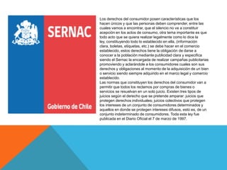 Los derechos del consumidor posen características que los
hacen únicos y que las personas deben comprender, entre las
cuales vamos a encontrar, que el silencio no va a constituir
acepción en los actos de consumo, otra tema importante es que
todo acto que se quiera realizar legalmente como lo dice la
ley, constituyendo todo lo establecido en ella, (información
clara, boletas, etiquetas, etc.) se debe hacer en el comercio
establecido, estos derechos tiene la obligación de darse a
conocer a la población mediante publicidad clara y especifica
siendo el Sernac la encargada de realizar campañas publicitarias
promoviendo y aclarándole a los consumidores cuales son sus
derechos y obligaciones al momento de la adquisición de un bien
o servicio siendo siempre adquirido en el marco legal y comercio
establecido.
Las normas que constituyen los derechos del consumidor van a
permitir que todos los reclamos por compras de bienes o
servicios se resuelvan en un solo juicio. Existen tres tipos de
juicios según el derecho que se pretende amparar: juicios que
protegen derechos individuales; juicios colectivos que protegen
los intereses de un conjunto de consumidores determinados y
aquellos en donde se protegen intereses difusos, esto es, de un
conjunto indeterminado de consumidores. Toda esta ley fue
publicada en el Diario Oficial el 7 de marzo de 1997.
 