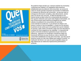 No podemos dejar de lado que siempre existirán los momentos
o personas que violaran y no respetaran estos derechos
establecidos para la protección del consumidor, se conoce de
casos en donde grandes empresas reconocidas mundialmente
no respetan los derechos del consumidor , ya sea que esta no
entregue la información completa y clara del producto, siendo
esta una de las mas comunes , la falta de etiquetas en los
bienes donde se debe indicar los componentes del producto o
bien igual la indicación para quien esta dirigido el bien(edad) , es
aquí donde actúan estos derechos protegiendo de manera
colecta a la población de consumidores de servicios.
Como ejemplo se puede dar, si una persona se dirige a una
tienda y compra un par de zapatillas y al paso de una semana
la persona se da cuenta que no le quedan bien que le molestan
al caminar y este vuelve a la tienda a pedir que se le devuelva la
cantidad de dinero pagada por las zapatillas , la respuesta del
dueño o tomando la tienda en general es la que marcara la
diferencia , siguiendo con el ejemplo, la tienda se niega a la
devolución del dinero es aquí donde se viola un derecho del
consumidor establecido en la ley del consumidor que dice que la
persona cuenta con diez días hábiles para realizar el cambio , la
restitución del dinero o en caso de que la zapatilla venga con
algo defectuoso se realice las reparaciones pertinentes al
producto.
 