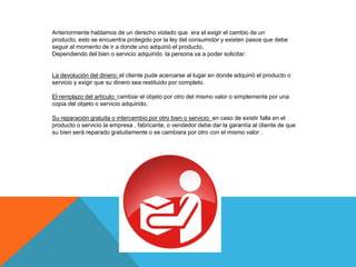 Anteriormente hablamos de un derecho violado que era el exigir el cambio de un
producto, esto se encuentra protegido por la ley del consumidor y existen pasos que debe
seguir al momento de ir a donde uno adquirió el producto,
Dependiendo del bien o servicio adquirido la persona va a poder solicitar:


La devolución del dinero: el cliente pude acercarse al lugar en donde adquirió el producto o
servicio y exigir que su dinero sea restituido por completo.

El remplazo del artículo: cambiar el objeto por otro del mismo valor o simplemente por una
copia del objeto o servicio adquirido.

Su reparación gratuita o intercambio por otro bien o servicio: en caso de existir falla en el
producto o servicio la empresa , fabricante, o vendedor debe dar la garantía al cliente de que
su bien será reparado gratuitamente o se cambiara por otro con el mismo valor .
 