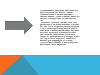 El cliente tendrá un plazo de tres meses desde que
adquirió el producto para reclamar y pedir su
compensación ante el vendedor, importador o
fabricante, siempre y cuando no sea por una falla que
haya sido causada por usted (por descuido o mal
uso).
Los alimentos o productos perecibles tienen como
garantía el plazo que indique el envase o un máximo
de 7 días. Esta es una garantía automática que le da
la ley. Si usted compró con una póliza de garantía,
regirá la que se extienda por más tiempo esto ultimo
es un tema importante al momento de adquirir un
bien o servicio el cliente tendrá la posibilidad de
comprar una garantía extendida que alargara el plazo
para exigir el cambio del producto, esta garantía
extendida igual esta protegida por la ley del
consumidor y forma parte de un derecho importante
en el tema del cambio del producto.
 