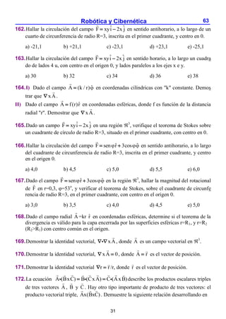 Robótica y Cibernética 63
162.Hallar la circulación del campo ˆ ˆ
F xyi 2x j
  en sentido antihorario, a lo largo de un
cuarto de circunferencia de radio R=3, inscrita en el primer cuadrante, y centro en 0.
a) -21,1 b) +21,1 c) -23,1 d) +23,1 e) -25,1
163.Hallar la circulación del campo ˆ ˆ
F xyi 2x j
  en sentido horario, a lo largo un cuadra
do de lados 4 u, con centro en el origen 0, y lados paralelos a los ejes x e y.
a) 30 b) 32 c) 34 d) 36 e) 38
164.I) Dado el campo ˆ
A (k / r)
 en coordenadas cilíndricas con "k" constante. Demos
trar que xA
 .
II) Dado el campo ˆ
A f(r)r
 en coordenadas esféricas, donde f es función de la distancia
radial "r". Demostrar que xA
 .
165.Dado un campo ˆ ˆ
F xyi 2x j
  en una región 3
, verifique el teorema de Stokes sobre
un cuadrante de círculo de radio R=3, situado en el primer cuadrante, con centro en 0.
166.Hallar la circulación del campo ˆ ˆ
F sen r 3cos
 
  en sentido antihorario, a lo largo
del cuadrante de circunferencia de radio R=3, inscrita en el primer cuadrante, y centro
en el origen 0.
a) 4,0 b) 4,5 c) 5,0 d) 5,5 e) 6,0
167.Dado el campo ˆ ˆ
F sen r 3cos
 
  en la región 3
, hallar la magnitud del rotacional
de F en r=0,3, =53o
, y verificar el teorema de Stokes, sobre el cuadrante de circunfe
rencia de radio R=3, en el primer cuadrante, con centro en el origen 0.
a) 3,0 b) 3,5 c) 4,0 d) 4,5 e) 5,0
168.Dado el campo radial A =kr r̂ en coordenadas esféricas, determine si el teorema de la
divergencia es válido para la capa encerrada por las superficies esféricas r=R1, y r=R2
(R2>R1) con centro común en el origen.
169.Demostrar la identidad vectorial, xA
  , donde A es un campo vectorial en 3
.
170.Demostrar la identidad vectorial, xA 0
  , donde A r
 es el vector de posición.
171.Demostrar la identidad vectorial r r
  /r, donde r es el vector de posición.
172.La ecuación A (BxC) B (CxA) C (AxB)
  describe los productos escalares triples
de tres vectores A , B y C . Hay otro tipo importante de producto de tres vectores: el
producto vectorial triple, Ax(BxC) . Demuestre la siguiente relación desarrollando en
31
 