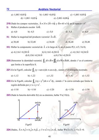Análisis Vectorial
72
a) -1,00r̂ -0,05̂ b) -1,00r̂ +0,05̂ c) +1,00r̂ -0,05̂
d) +1,00r̂ +0,05̂ e) -2,00r̂ -0,08̂
219.Dado los campos vectoriales, ˆ ˆ
ˆ
A 3r 2 6
 
   y ˆ
ˆ
B 4r 3
  en el espacio R3
.
I) Hallar el producto escalar A B.
a) -4,0 b) -4,5 c) -5,0 d) -5,5 e) -6,0
II) Hallar la magnitud del producto vectorial AxB.
a) 30,48 b) 32,48 c) 34,48 d) 36,48 e) 38,48
III) Hallar la componente vectorial de A a lo largo de k̂ en el punto P(1; /3; 5/4).
a) -0,116r̂ +0,201̂ b) 0,116r̂ -0,201̂ c) -0,136r̂ +0,241̂
d) 0,136r̂ -0,241̂ e) 0,176r̂ -0,281̂
220.Demostrar la identidad vectorial,
C S
ˆ
dr xB (nx )xBdS
 
  , donde C es el contorno
que limita a la superficie S.
221.En la Fig43, calcular
C
(y senx)dx cosxdy
 
 , siendo C el triángulo mostrado.
a) -1,12 b) -1,22 c) 1,32 d) -1,42 e) -1,52
222.En la Fig44, calcular 2 2
C
(xy y )dx x dy
 
 , siendo C la curva cerrada que limita la
región definida por y=x e y=x2
.
a) -1/10 b) +1/10 c) -1/20 d) +1/20 e) -1/30
223.Dada la función derivable f(r) en su dominio, hallar x( r f(r)).
Fig43 Fig44
224.Dados, 1 2 3
ˆ ˆ ˆ
A A i A j A k
   , y ˆ ˆ ˆ
r xi y j zk
   , hallar (Ax r)
 , si xA =0.
y
B
0
A x
(/2;1)
(/2;0)
y
x
0
y=x2
y=x
(1;1)
40
 
