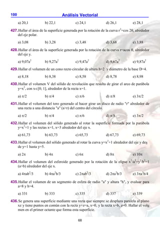 Análisis Vectorial
100
a) 20,1 b) 22,1 c) 24,1 d) 26,1 e) 28,1
427.Hallar el área de la superficie generada por la rotación de la curva r2
=cos 2, alrededor
del eje polar.
a) 3,08 b) 3,28 c) 3,48 d) 3,68 e) 3,88
428.Hallar el área de la superficie generada por la rotación de la curva r=acos , alrededor
del eje y.
a) 9,07a2
b) 9,27a2
c) 9,47a2
d) 9,67a2
e) 9,87a2
429.Hallar el volumen de un cono recto circular de altura h=2 y diámetro de la base D=4.
a) 8,18 b) 8,38 c) 8,58 d) 8,78 e) 8,98
430.Hallar el volumen V del sólido de revolución que resulta de girar el arco de parábola
y=x2
, con x[0; 1], alrededor de la recta x=1.
a) /2 b) /4 c) /6 d) /8 e) 3/2
431.Hallar el volumen del toro generado al hacer girar un disco de radio "r" alrededor de
una recta a una distancia "a" (a>r) del centro del círculo.
a) /2 b) /4 c) /6 d) /8 e) 3/2
432.Hallar el volumen del sólido generado al rotar la superficie formada por la parábola
y=x2
+1 y las rectas x=1, x=3 alrededor del eje x.
a) 61,73 b) 63,73 c) 65,73 d) 67,73 e) 69,73
433.Hallar el volumen del sólido generado al rotar la curva y=x2
+1 alrededor del eje y des
de y=1 hasta y=5.
a) 2 b) 4 c) 6 d) 8 e) 10
434.Hallar el volumen del esferoide generado por la rotación de la elipse x2
/a2
+y2
/b2
=1
(a>b) alrededor del eje x.
a) 4ab2
/3 b) 4a2
b/3 c) 2ab2
/3 d) 2a2
b/3 e) 3a2
b/4
435.Hallar el volumen de un segmento de esfera de radio "a" y altura "h", y evaluar para
a=8 y h=4.
a) 331 b) 333 c) 335 d) 337 e) 339
436.Se genera una superficie mediante una recta que siempre se desplaza paralela al plano
xz y tiene puntos en común con la recta y+z=a, x=0, y la recta x=b, z=0. Hallar el volu
men en el primer octante que forma esta superficie.
68
 