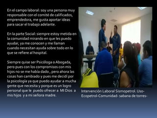 En el campo laboral: soy una persona muy
responsable con el comité de calificados,
emprendedora, me gusta aportar ideas
para sacar el trabajo adelante.
En la parte Social: siempre estoy metida en
la comunidad mirando en que les puedo
ayudar, ya me conocen y me llaman
cuando necesitan ayuda sobre todo en lo
que se refiere al hospital.
Siempre quise ser Psicóloga o Abogada,
pero pues con los compromisos con mis
hijos no se me había dado , pero ahora las
cosas han cambiado y pues me decidí por
la psicología ya que puedo ayudar a mucha
gente que necesita y porque es un logro
personal que le puedo ofrecer a MI Dios a
mis hijos y a mi señora madre.
Intervención Laboral Sismopetrol. Uso-
Ecopetrol-Comunidad- sabana de torres-
 