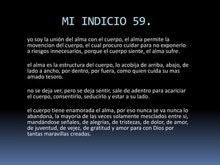 MI INDICIO 59.
yo soy la unión del alma con el cuerpo, el alma permite la
movencion del cuerpo, el cual procuro cuidar para no exponerlo
a riesgos innecesarios, porque el cuerpo siente, el alma sufre.
el alma es la estructura del cuerpo, lo acobija de arriba, abajo, de
lado a ancho, por dentro, por fuera, como quien cuida su mas
amado tesoro.
no se deja ver, pero se deja sentir, sale de adentro para acariciar
el cuerpo, consentirlo, seducirlo y estar a su lado.
el cuerpo tiene enamorada el alma, por eso nunca se va nunca lo
abandona, la mayoría de las veces solamente mesclados entre si,
mandándose señales, de alegrías, de tristezas, de dolor, de amor,
de juventud, de vejez, de gratitud y amor para con Dios por
tantas maravillas creadas.
 