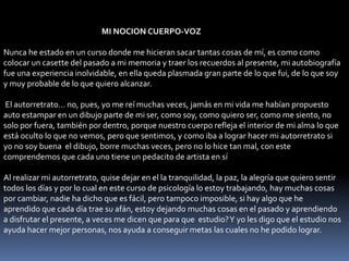 MI NOCION CUERPO-VOZ
Nunca he estado en un curso donde me hicieran sacar tantas cosas de mí, es como como
colocar un casette del pasado a mi memoria y traer los recuerdos al presente, mi autobiografía
fue una experiencia inolvidable, en ella queda plasmada gran parte de lo que fui, de lo que soy
y muy probable de lo que quiero alcanzar.
El autorretrato... no, pues, yo me reí muchas veces, jamás en mi vida me habían propuesto
auto estampar en un dibujo parte de mi ser, como soy, como quiero ser, como me siento, no
solo por fuera, también por dentro, porque nuestro cuerpo refleja el interior de mi alma lo que
está oculto lo que no vemos, pero que sentimos, y como iba a lograr hacer mi autorretrato si
yo no soy buena el dibujo, borre muchas veces, pero no lo hice tan mal, con este
comprendemos que cada uno tiene un pedacito de artista en sí
Al realizar mi autorretrato, quise dejar en el la tranquilidad, la paz, la alegría que quiero sentir
todos los días y por lo cual en este curso de psicología lo estoy trabajando, hay muchas cosas
por cambiar, nadie ha dicho que es fácil, pero tampoco imposible, si hay algo que he
aprendido que cada día trae su afán, estoy dejando muchas cosas en el pasado y aprendiendo
a disfrutar el presente, a veces me dicen que para que estudio?Y yo les digo que el estudio nos
ayuda hacer mejor personas, nos ayuda a conseguir metas las cuales no he podido lograr.
 