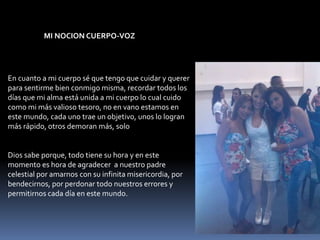 En cuanto a mi cuerpo sé que tengo que cuidar y querer
para sentirme bien conmigo misma, recordar todos los
días que mi alma está unida a mi cuerpo lo cual cuido
como mi más valioso tesoro, no en vano estamos en
este mundo, cada uno trae un objetivo, unos lo logran
más rápido, otros demoran más, solo
Dios sabe porque, todo tiene su hora y en este
momento es hora de agradecer a nuestro padre
celestial por amarnos con su infinita misericordia, por
bendecirnos, por perdonar todo nuestros errores y
permitirnos cada día en este mundo.
MI NOCION CUERPO-VOZ
 