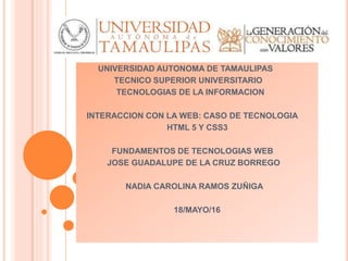 UNIVERSIDAD AUTONOMA DE TAMAULIPAS
TECNICO SUPERIOR UNIVERSITARIO
TECNOLOGIAS DE LA INFORMACION
INTERACCION CON LA WEB: CASO DE TECNOLOGIA
HTML 5 Y CSS3
FUNDAMENTOS DE TECNOLOGIAS WEB
JOSE GUADALUPE DE LA CRUZ BORREGO
NADIA CAROLINA RAMOS ZUÑIGA
18/MAYO/16
 