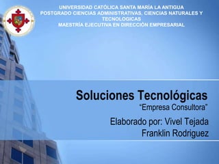 UNIVERSIDAD CATÓLICA SANTA MARÍA LA ANTIGUA
POSTGRADO CIENCIAS ADMINISTRATIVAS, CIENCIAS NATURALES Y
                     TECNOLOGICAS
     MAESTRÍA EJECUTIVA EN DIRECCIÓN EMPRESARIAL




            Soluciones Tecnológicas
                                  “Empresa Consultora”
                        Elaborado por: Vivel Tejada
                                Franklin Rodriguez
 