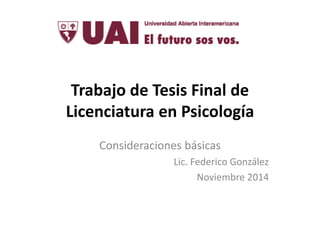 Trabajo de Tesis Final de 
Licenciatura en Psicología 
Consideraciones básicas 
Lic. Federico González 
Noviembre 2014 
 