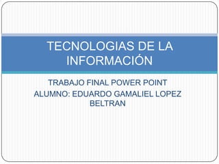 TECNOLOGIAS DE LA
    INFORMACIÓN
   TRABAJO FINAL POWER POINT
ALUMNO: EDUARDO GAMALIEL LOPEZ
            BELTRAN
 