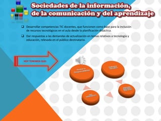  Desarrollar competencias TIC docentes, que funcionen como base para la inclusión 
de recursos tecnológicos en el aula desde la planificación didáctica. 
 Dar respuestas a las demandas de actualización en temas relativos a tecnología y 
educación, relevada en el público destinatario. 
HOY TENEMOS QUE: 
 