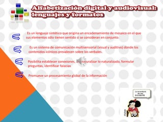 Es un lenguaje sintético que origina un encadenamiento de mosaico en el que 
sus elementos sólo tienen sentido si se consideran en conjunto. 
Es un sistema de comunicación multisensorial (visual y auditivo) donde los 
contenidos icónicos prevalecen sobre los verbales. 
Posibilita establecer conexiones, desnaturalizar lo naturalizado, formular 
preguntas, identificar falacias 
Promueve un procesamiento global de la información 
 