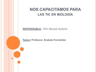 NOS CAPACITAMOS PARA
            LAS TIC EN BIOLOGÍA



RESPONSABLE: Prof. Marcela Venturini



Tutora: Profesora Anabela Fernández
 