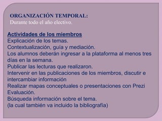 ORGANIZACIÓN TEMPORAL:
Durante todo el año electivo.
Actividades de los miembros
Explicación de los temas.
Contextualización, guía y mediación.
Los alumnos deberán ingresar a la plataforma al menos tres
días en la semana.
Publicar las lecturas que realizaron.
Intervenir en las publicaciones de los miembros, discutir e
intercambiar información
Realizar mapas conceptuales o presentaciones con Prezi
Evaluación.
Búsqueda información sobre el tema.
(la cual también va incluido la bibliografía)

 