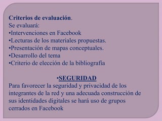 Criterios de evaluación.
Se evaluará:
•Intervenciones en Facebook
•Lecturas de los materiales propuestas.
•Presentación de mapas conceptuales.
•Desarrollo del tema
•Criterio de elección de la bibliografía

•SEGURIDAD
Para favorecer la seguridad y privacidad de los
integrantes de la red y una adecuada construcción de
sus identidades digitales se hará uso de grupos
cerrados en Facebook

 