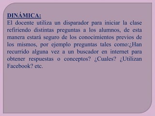 DINÁMICA:
El docente utiliza un disparador para iniciar la clase
refiriendo distintas preguntas a los alumnos, de esta
manera estará seguro de los conocimientos previos de
los mismos, por ejemplo preguntas tales como:¿Han
recurrido alguna vez a un buscador en internet para
obtener respuestas o conceptos? ¿Cuales? ¿Utilizan
Facebook? etc.

 
