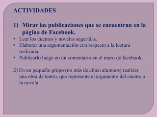 ACTIVIDADES
1) Mirar las publicaciones que se encuentran en la
página de Facebook.
• Leer los cuentos y novelas sugeridas.
• Elaborar una argumentación con respecto a la lectura
realizada.
• Publicarlo luego en un comentario en el muro de facebook.
2) En un pequeño grupo (no más de cinco alumnos) realizar
una obra de teatro, que represente el argumento del cuento o
la novela

 