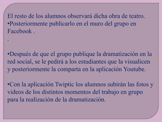 El resto de los alumnos observará dicha obra de teatro.
•Posteriormente publicarlo en el muro del grupo en
Facebook .
.
•Después de que el grupo publique la dramatización en la
red social, se le pedirá a los estudiantes que la visualicen
y posteriormente la comparta en la aplicación Youtube.
•Con la aplicación Twiptic los alumnos subirán las fotos y
videos de los distintos momentos del trabajo en grupo
para la realización de la dramatización.

 