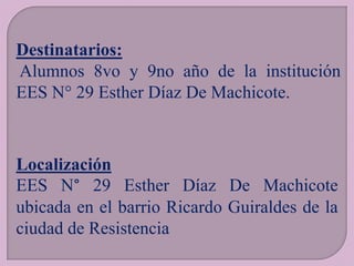 Destinatarios:
Alumnos 8vo y 9no año de la institución
EES N° 29 Esther Díaz De Machicote.

Localización
EES N° 29 Esther Díaz De Machicote
ubicada en el barrio Ricardo Guiraldes de la
ciudad de Resistencia

 