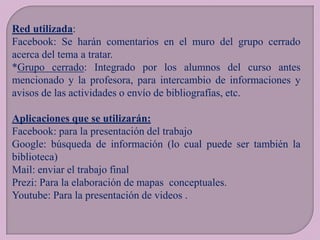 Red utilizada:
Facebook: Se harán comentarios en el muro del grupo cerrado
acerca del tema a tratar.
*Grupo cerrado: Integrado por los alumnos del curso antes
mencionado y la profesora, para intercambio de informaciones y
avisos de las actividades o envío de bibliografías, etc.

Aplicaciones que se utilizarán:
Facebook: para la presentación del trabajo
Google: búsqueda de información (lo cual puede ser también la
biblioteca)
Mail: enviar el trabajo final
Prezi: Para la elaboración de mapas conceptuales.
Youtube: Para la presentación de videos .

 