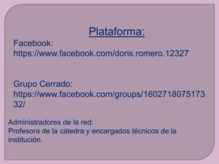 Plataforma:
Facebook:
https://www.facebook.com/doris.romero.12327

Grupo Cerrado:
https://www.facebook.com/groups/1602718075173
32/
Administradores de la red:
Profesora de la cátedra y encargados técnicos de la
institución.

 