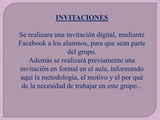 INVITACIONES
Se realizara una invitación digital, mediante
Facebook a los alumnos, para que sean parte
del grupo.
Además se realizará previamente una
invitación en formal en el aula, informando
aquí la metodología, el motivo y el por qué
de la necesidad de trabajar en este grupo...

 