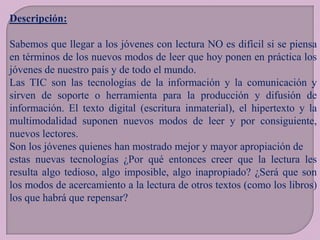 Descripción:
Sabemos que llegar a los jóvenes con lectura NO es difícil si se piensa
en términos de los nuevos modos de leer que hoy ponen en práctica los
jóvenes de nuestro país y de todo el mundo.
Las TIC son las tecnologías de la información y la comunicación y
sirven de soporte o herramienta para la producción y difusión de
información. El texto digital (escritura inmaterial), el hipertexto y la
multimodalidad suponen nuevos modos de leer y por consiguiente,
nuevos lectores.
Son los jóvenes quienes han mostrado mejor y mayor apropiación de
estas nuevas tecnologías ¿Por qué entonces creer que la lectura les
resulta algo tedioso, algo imposible, algo inapropiado? ¿Será que son
los modos de acercamiento a la lectura de otros textos (como los libros)
los que habrá que repensar?

 