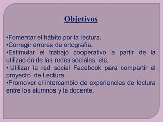 Objetivos
•Fomentar el hábito por la lectura.
•Corregir errores de ortografía.
•Estimular el trabajo cooperativo a partir de la
utilización de las redes sociales. etc.
• Utilizar la red social Facebook para compartir el
proyecto de Lectura.
•Promover el intercambio de experiencias de lectura
entre los alumnos y la docente.

 