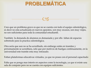 
PROBLEMÁTICA
Creo que un problema grave es que no se cuenta con todo el equipo odontológico,
es decir no esta actualizada en nuevos aparatos, son muy escasos, son muy viejos,
no son suficientes para toda la comunidad estudiantil.
También la demanda de alumnos es demasiada y por ello faltan de espacios
sobretodo para la practica odontológica.
Otra seria que aun no se ha acreditado, sin embargo están en tramites y
próximamente se acreditara, solo que por motivos de huelgas continuamente, en la
universidad este tramite esta muy retrasado.
Faltan plataformas educativas virtuales, ya que no posee con el personal capacitado
Falta que se ponga mas interés en aspectos como la tecnología, ya que si existe una
sala de computo pero no se cuenta con equipos suficientes.
 