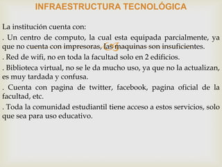 
INFRAESTRUCTURA TECNOLÓGICA
La institución cuenta con:
. Un centro de computo, la cual esta equipada parcialmente, ya
que no cuenta con impresoras, las maquinas son insuficientes.
. Red de wifi, no en toda la facultad solo en 2 edificios.
. Biblioteca virtual, no se le da mucho uso, ya que no la actualizan,
es muy tardada y confusa.
. Cuenta con pagina de twitter, facebook, pagina oficial de la
facultad, etc.
. Toda la comunidad estudiantil tiene acceso a estos servicios, solo
que sea para uso educativo.
 