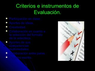 Criterios e instrumentos deCriterios e instrumentos de
Evaluación.Evaluación.
 Participación en clase.Participación en clase.
 Aportes de ideas.Aportes de ideas.
 Creatividad.Creatividad.
 Colaboración en cuanto aColaboración en cuanto a
la selección del formatola selección del formato
de la videoteca.de la videoteca.
 Aportes de susAportes de sus
competenciascompetencias
multimediales.multimediales.
 Colaboración entre pares.Colaboración entre pares.
 Registro escrito.Registro escrito.
 