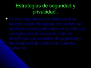Estrategias de seguridad yEstrategias de seguridad y
privacidad .privacidad .
 Se les preguntara a los alumnos si yaSe les preguntara a los alumnos si ya
poseen cuenta de alguna red social y seposeen cuenta de alguna red social y se
analizara en conjunto datos en cuanto a laanalizara en conjunto datos en cuanto a la
configuración de la misma. A fin deconfiguración de la misma. A fin de
determinar que aspectos de seguridad ydeterminar que aspectos de seguridad y
de privacidad se tuvieron en cuenta yde privacidad se tuvieron en cuenta y
cuales no.cuales no.
 