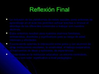 Reflexión FinalReflexión Final
 La inclusión de las plataformas de redes sociales como entornos deLa inclusión de las plataformas de redes sociales como entornos de
aprendizaje en el aula nos permiten achicar brechas e innovar elaprendizaje en el aula nos permiten achicar brechas e innovar el
abordaje de las diferentes contenidos a trabajar con nuestrosabordaje de las diferentes contenidos a trabajar con nuestros
alumnos.alumnos.
 Estos entornos resultan para nuestros alumnos familiares,Estos entornos resultan para nuestros alumnos familiares,
entretenidos, divertidos y significativos para su rango de edad,entretenidos, divertidos y significativos para su rango de edad,
intereses y afinidades.intereses y afinidades.
 Favoreciendo además la interacción entre pares y con alumnos deFavoreciendo además la interacción entre pares y con alumnos de
otras instituciones escolares, la creatividad, el trabajo cooperativo,otras instituciones escolares, la creatividad, el trabajo cooperativo,
el intercambio de ideas y opiniones, de experiencias .el intercambio de ideas y opiniones, de experiencias .
 Brindándoles en la institución educativa un entorno controlado,Brindándoles en la institución educativa un entorno controlado,
guiado y con valor significativo a nivel pedagógico.guiado y con valor significativo a nivel pedagógico.
 