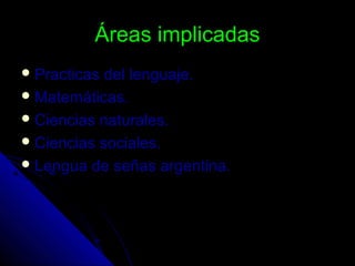 Áreas implicadasÁreas implicadas
 Practicas del lenguaje.Practicas del lenguaje.
 Matemáticas.Matemáticas.
 Ciencias naturales.Ciencias naturales.
 Ciencias sociales.Ciencias sociales.
 Lengua de señas argentina.Lengua de señas argentina.
 