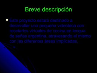 Breve descripciónBreve descripción
 Este proyecto estará destinado aEste proyecto estará destinado a
desarrollar una pequeña videoteca condesarrollar una pequeña videoteca con
recetarios virtuales de cocina en lenguarecetarios virtuales de cocina en lengua
de señas argentina, atravesando el mismode señas argentina, atravesando el mismo
con las diferentes áreas implicadas.con las diferentes áreas implicadas.
 