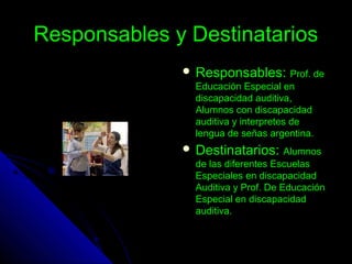 Responsables y DestinatariosResponsables y Destinatarios
 Responsables:Responsables: Prof. deProf. de
Educación Especial enEducación Especial en
discapacidad auditiva,discapacidad auditiva,
Alumnos con discapacidadAlumnos con discapacidad
auditiva y interpretes deauditiva y interpretes de
lengua de señas argentina.lengua de señas argentina.
 Destinatarios:Destinatarios: AlumnosAlumnos
de las diferentes Escuelasde las diferentes Escuelas
Especiales en discapacidadEspeciales en discapacidad
Auditiva y Prof. De EducaciónAuditiva y Prof. De Educación
Especial en discapacidadEspecial en discapacidad
auditiva.auditiva.
 